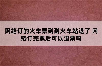 网络订的火车票到到火车站退了 网络订完票后可以退票吗